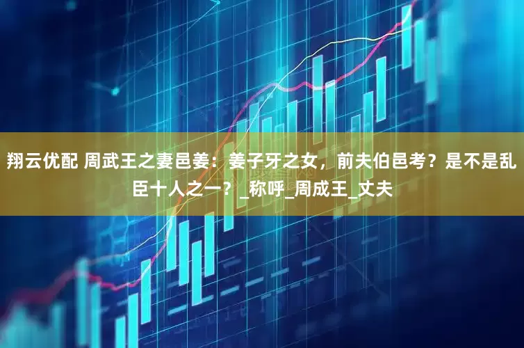 翔云优配 周武王之妻邑姜：姜子牙之女，前夫伯邑考？是不是乱臣十人之一？_称呼_周成王_丈夫