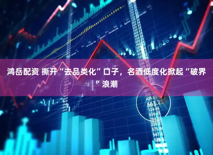 鸿岳配资 撕开“去品类化”口子，名酒低度化掀起“破界”浪潮