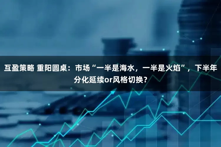 互盈策略 重阳圆桌：市场“一半是海水，一半是火焰”，下半年分化延续or风格切换？