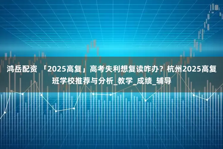 鸿岳配资 「2025高复」高考失利想复读咋办？杭州2025高复班学校推荐与分析_教学_成绩_辅导