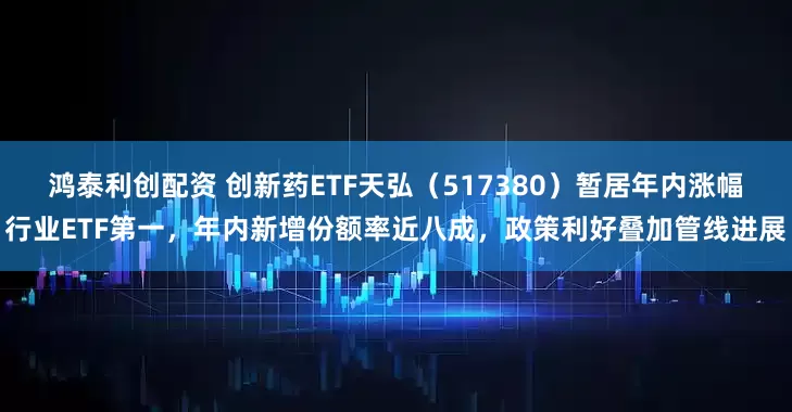 鸿泰利创配资 创新药ETF天弘（517380）暂居年内涨幅行业ETF第一，年内新增份额率近八成，政策利好叠加管线进展