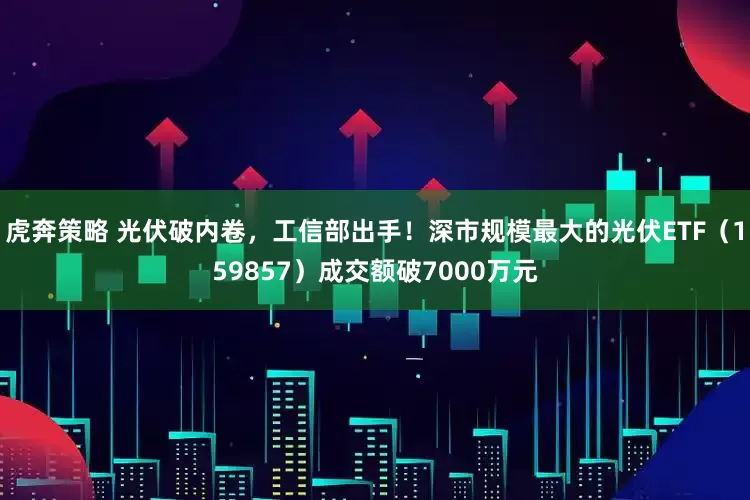 虎奔策略 光伏破内卷，工信部出手！深市规模最大的光伏ETF（159857）成交额破7000万元