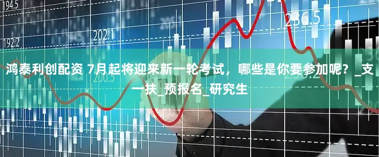 鸿泰利创配资 7月起将迎来新一轮考试，哪些是你要参加呢？_支一扶_预报名_研究生