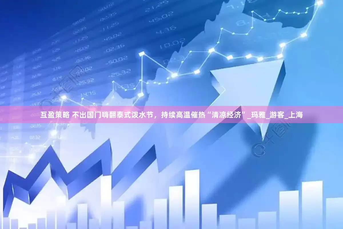 互盈策略 不出国门嗨翻泰式泼水节，持续高温催热“清凉经济”_玛雅_游客_上海