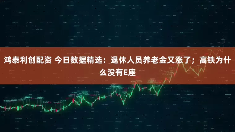 鸿泰利创配资 今日数据精选：退休人员养老金又涨了；高铁为什么没有E座
