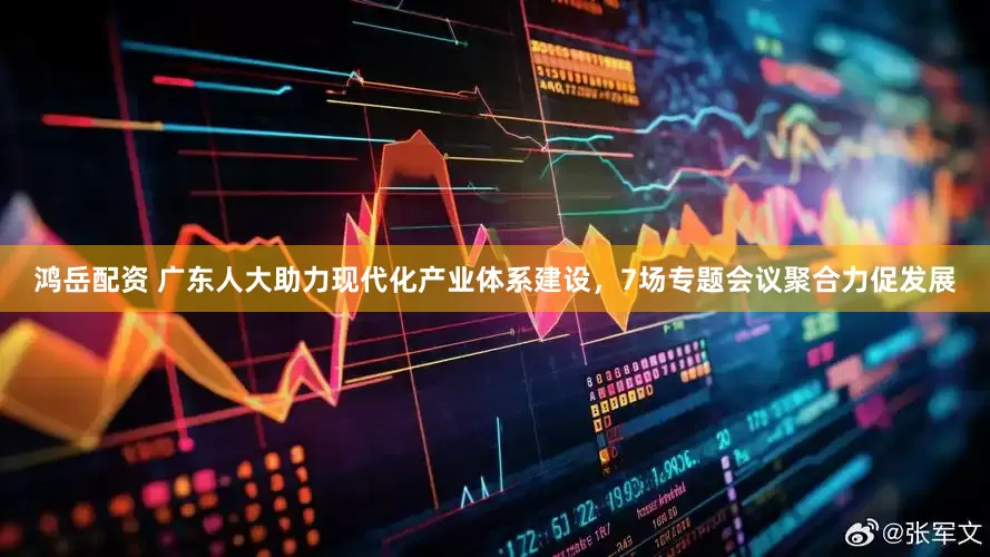 鸿岳配资 广东人大助力现代化产业体系建设，7场专题会议聚合力促发展
