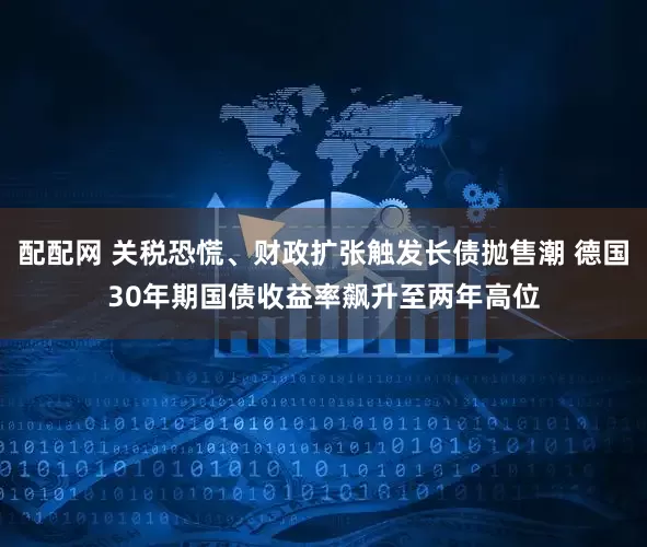 配配网 关税恐慌、财政扩张触发长债抛售潮 德国30年期国债收益率飙升至两年高位
