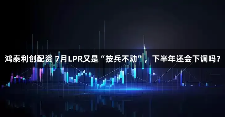 鸿泰利创配资 7月LPR又是“按兵不动”，下半年还会下调吗？
