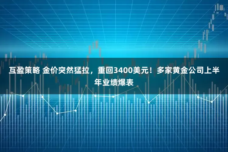 互盈策略 金价突然猛拉，重回3400美元！多家黄金公司上半年业绩爆表