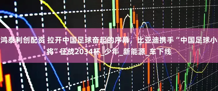鸿泰利创配资 拉开中国足球奋起的序幕，比亚迪携手“中国足球小将”征战2034杯_少年_新能源_车下线