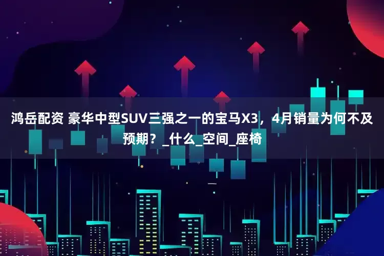 鸿岳配资 豪华中型SUV三强之一的宝马X3，4月销量为何不及预期？_什么_空间_座椅