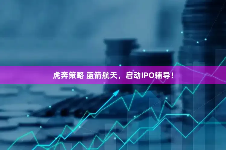 虎奔策略 蓝箭航天，启动IPO辅导！