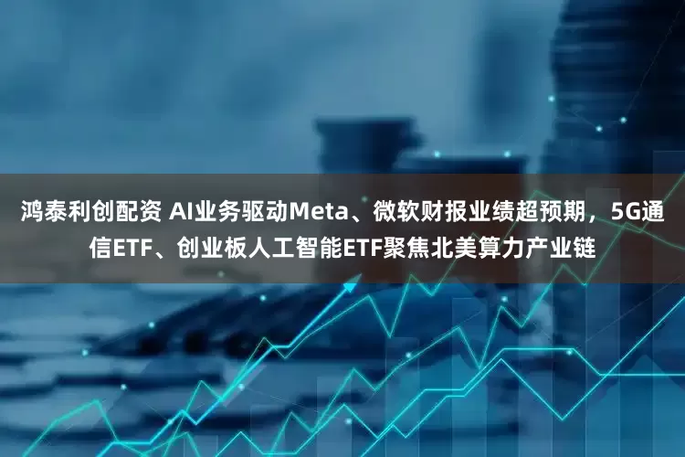 鸿泰利创配资 AI业务驱动Meta、微软财报业绩超预期，5G通信ETF、创业板人工智能ETF聚焦北美算力产业链