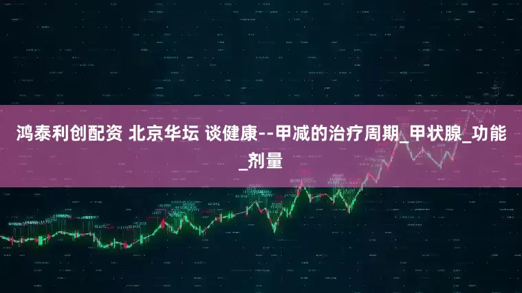 鸿泰利创配资 北京华坛 谈健康--甲减的治疗周期_甲状腺_功能_剂量