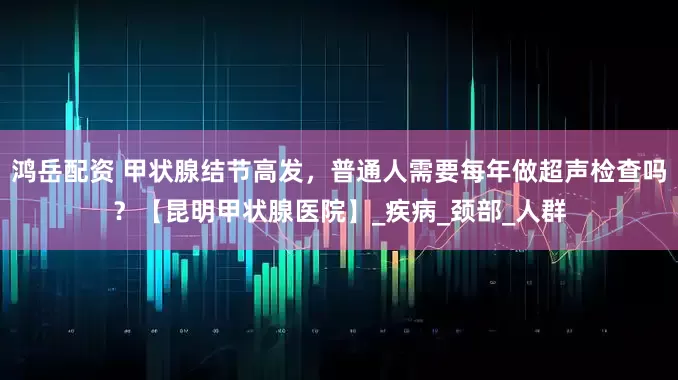 鸿岳配资 甲状腺结节高发，普通人需要每年做超声检查吗？【昆明甲状腺医院】_疾病_颈部_人群