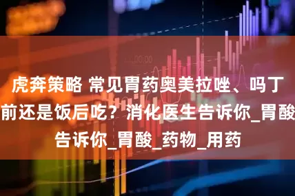 虎奔策略 常见胃药奥美拉唑、吗丁啉、达喜饭前还是饭后吃？消化医生告诉你_胃酸_药物_用药
