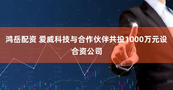 鸿岳配资 爱威科技与合作伙伴共投1000万元设合资公司