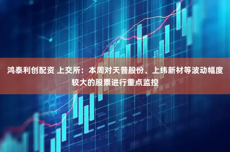 鸿泰利创配资 上交所：本周对天普股份、上纬新材等波动幅度较大的股票进行重点监控