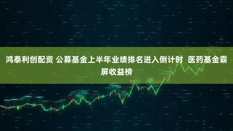 鸿泰利创配资 公募基金上半年业绩排名进入倒计时  医药基金霸屏收益榜