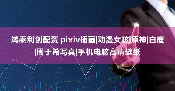 鸿泰利创配资 pixiv插画|动漫女孩|原神|白鹿|周于希写真|手机电脑高清壁纸