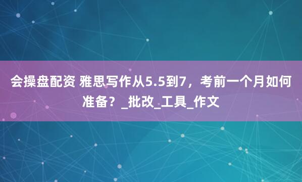 会操盘配资 雅思写作从5.5到7，考前一个月如何准备？_批改_工具_作文
