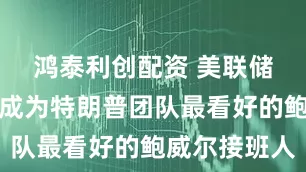鸿泰利创配资 美联储理事沃勒成为特朗普团队最看好的鲍威尔接班人