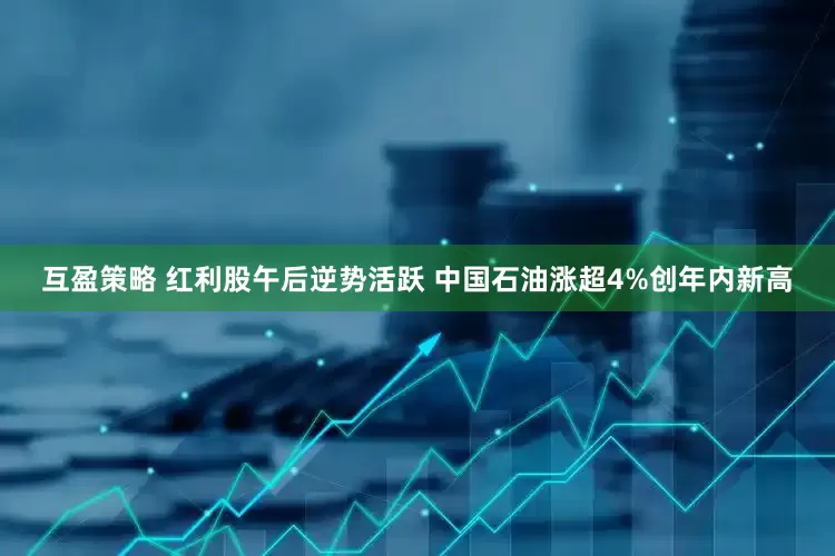 互盈策略 红利股午后逆势活跃 中国石油涨超4%创年内新高