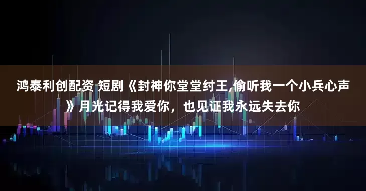 鸿泰利创配资 短剧《封神你堂堂纣王,偷听我一个小兵心声》月光记得我爱你，也见证我永远失去你