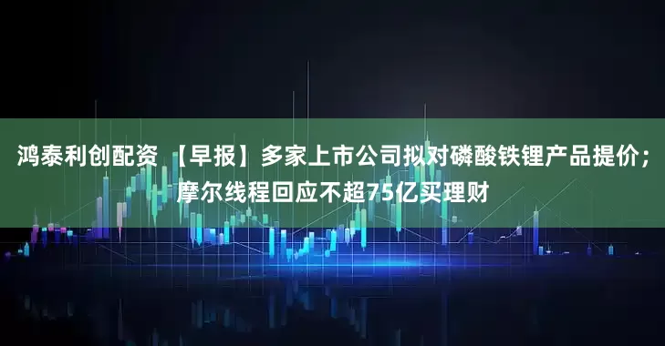 鸿泰利创配资 【早报】多家上市公司拟对磷酸铁锂产品提价;摩尔线程回应不超75亿买理财