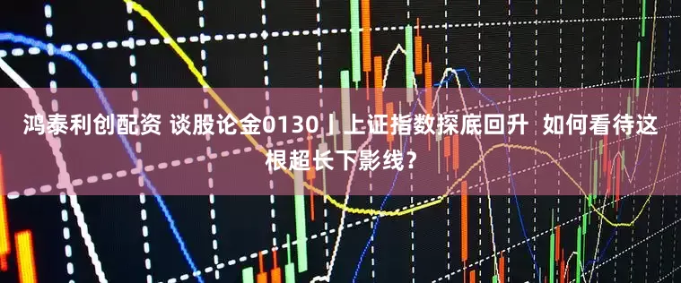 鸿泰利创配资 谈股论金0130丨上证指数探底回升  如何看待这根超长下影线？